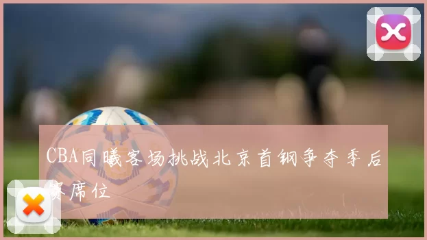 CBA同曦客场挑战北京首钢争夺季后赛席位