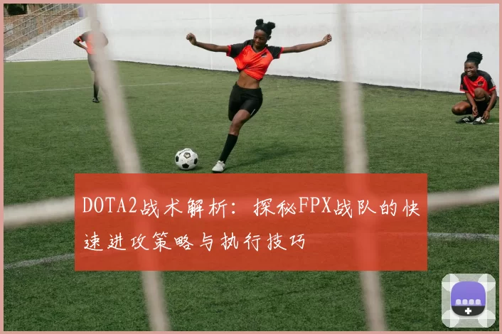 DOTA2战术解析:探秘FPX战队的快速进攻策略与执行技巧