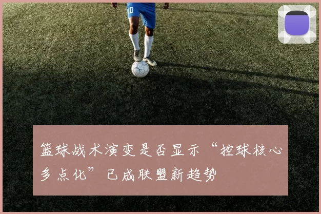 篮球战术演变是否显示“控球核心多点化”已成联盟新趋势
