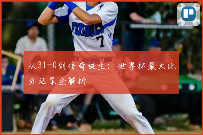 从31-0到传奇诞生：世界杯最大比分记录全解析