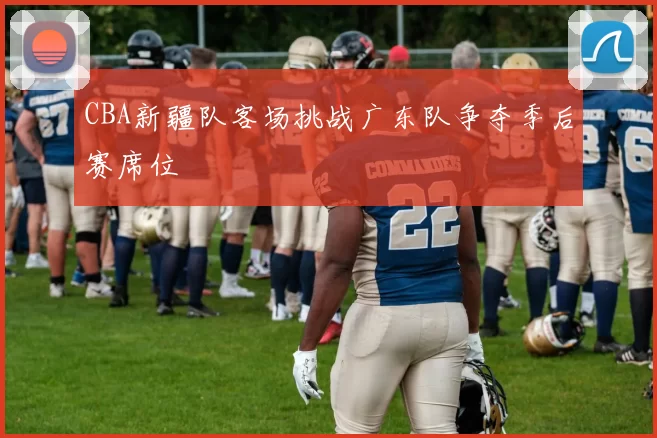 CBA新疆队客场挑战广东队争夺季后赛席位