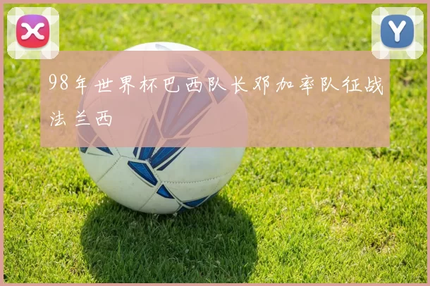 98年世界杯巴西队长邓加率队征战法兰西