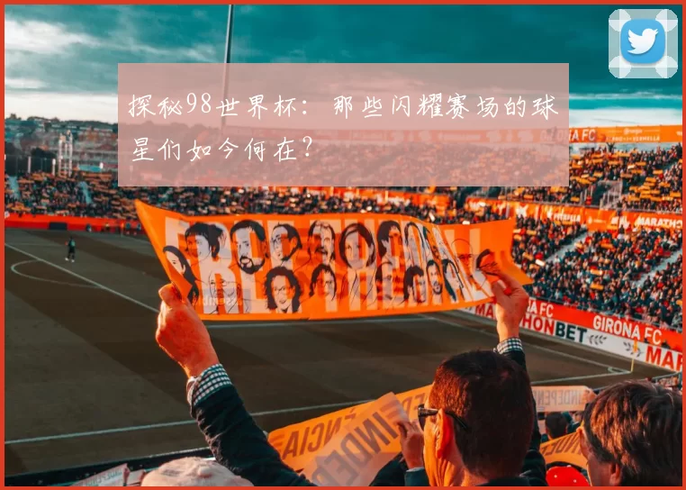 探秘98世界杯:那些闪耀赛场的球星们如今何在?