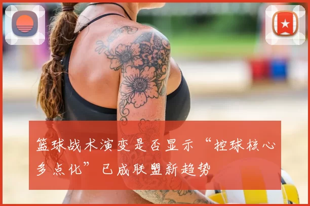 篮球战术演变是否显示“控球核心多点化”已成联盟新趋势