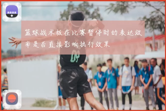 篮球战术板在比赛暂停时的表达效率是否直接影响执行效果