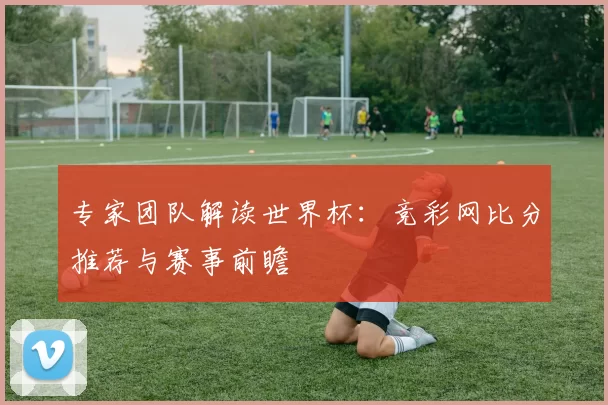 专家团队解读世界杯:竞彩网比分推荐与赛事前瞻