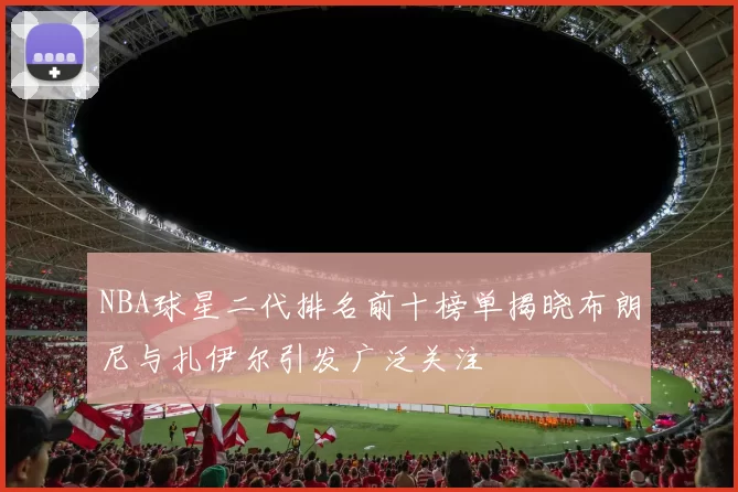 NBA球星二代排名前十榜单揭晓布朗尼与扎伊尔引发广泛关注