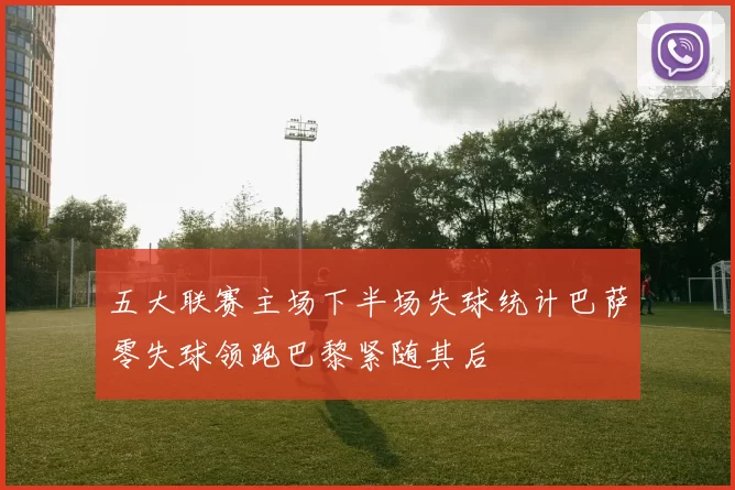 五大联赛主场下半场失球统计巴萨零失球领跑巴黎紧随其后