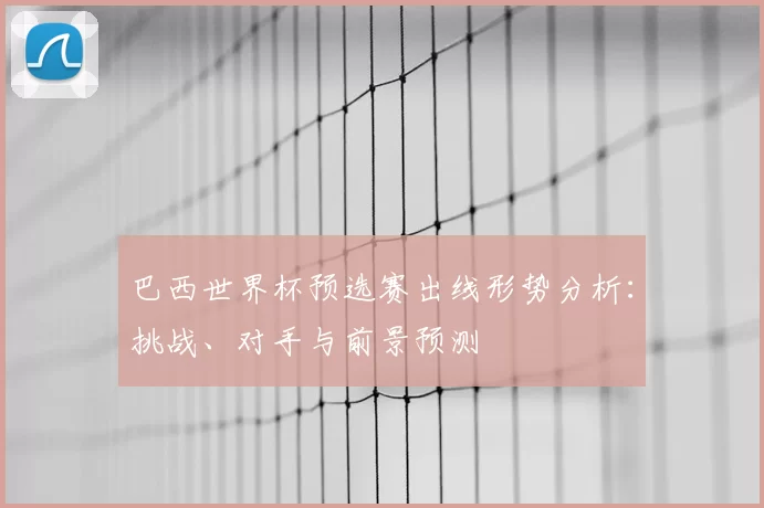 巴西世界杯预选赛出线形势分析:挑战、对手与前景预测