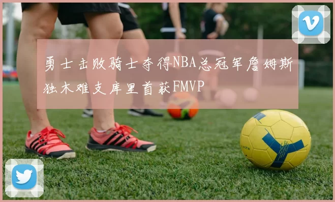 勇士击败骑士夺得NBA总冠军詹姆斯独木难支库里首获FMVP