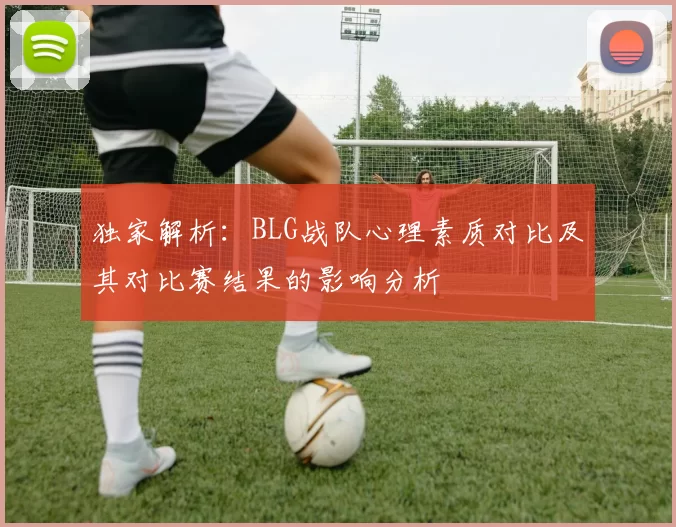独家解析：BLG战队心理素质对比及其对比赛结果的影响分析