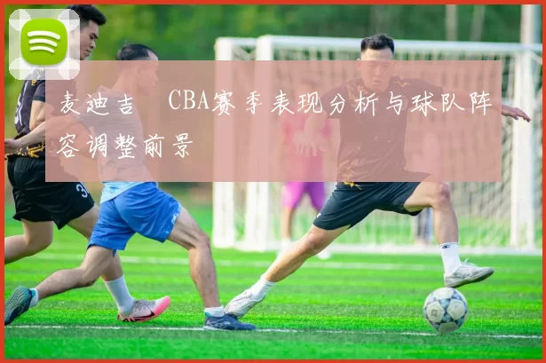 麦迪吉喆CBA赛季表现分析与球队阵容调整前景
