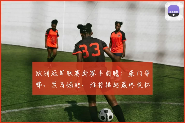 欧洲冠军联赛新赛季前瞻:豪门争锋,黑马崛起,谁将捧起最终奖杯