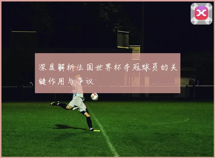 深度解析法国世界杯夺冠球员的关键作用与争议