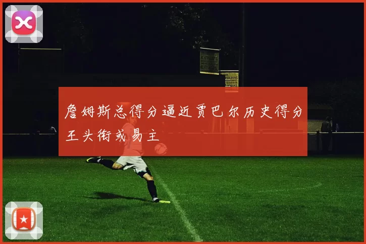詹姆斯总得分逼近贾巴尔历史得分王头衔或易主
