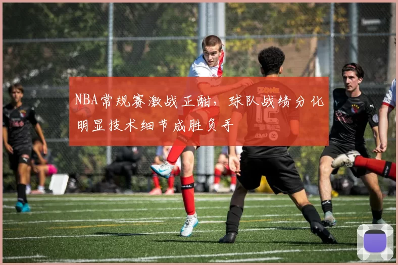 NBA常规赛激战正酣，球队战绩分化明显技术细节成胜负手