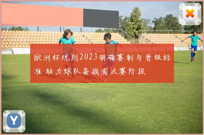 欧洲杯规则2023明确赛制与晋级标准 助力球队备战淘汰赛阶段