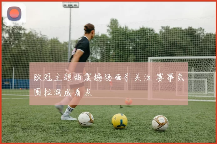 欧冠主题曲震撼场面引关注 赛事氛围拉满成看点
