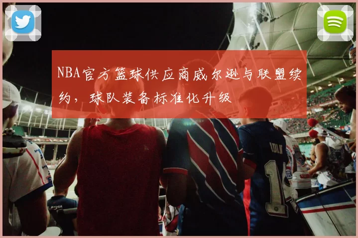 NBA官方篮球供应商威尔逊与联盟续约,球队装备标准化升级