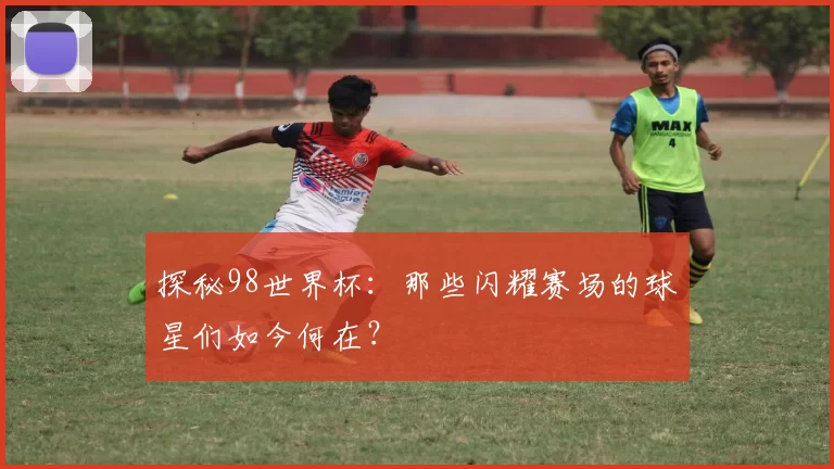 探秘98世界杯:那些闪耀赛场的球星们如今何在?
