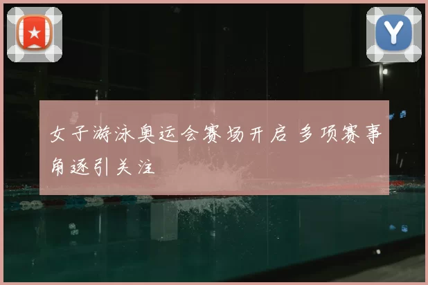 女子游泳奥运会赛场开启 多项赛事角逐引关注