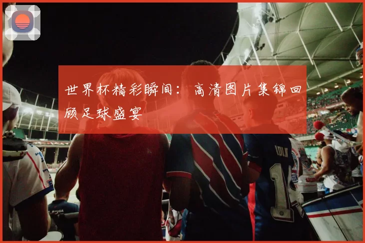 世界杯精彩瞬间:高清图片集锦回顾足球盛宴