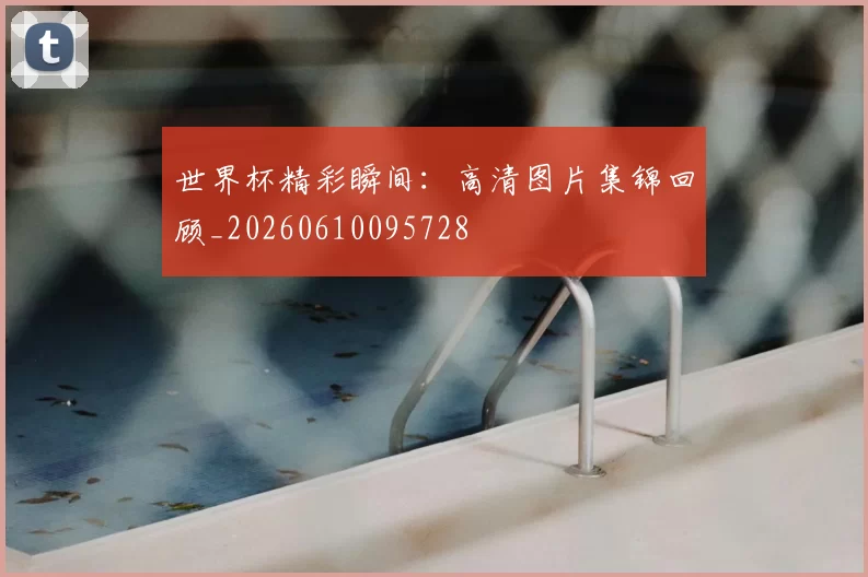 世界杯精彩瞬间:高清图片集锦回顾_20260610095728