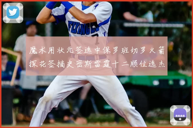 魔术用状元签选中保罗班切罗火箭探花签摘史密斯雷霆十二顺位选杰威
