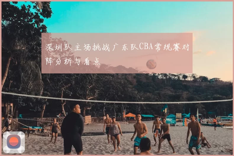 深圳队主场挑战广东队CBA常规赛对阵分析与看点