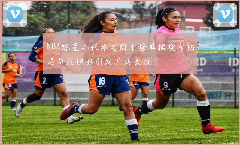 NBA球星二代排名前十榜单揭晓布朗尼与扎伊尔引发广泛关注