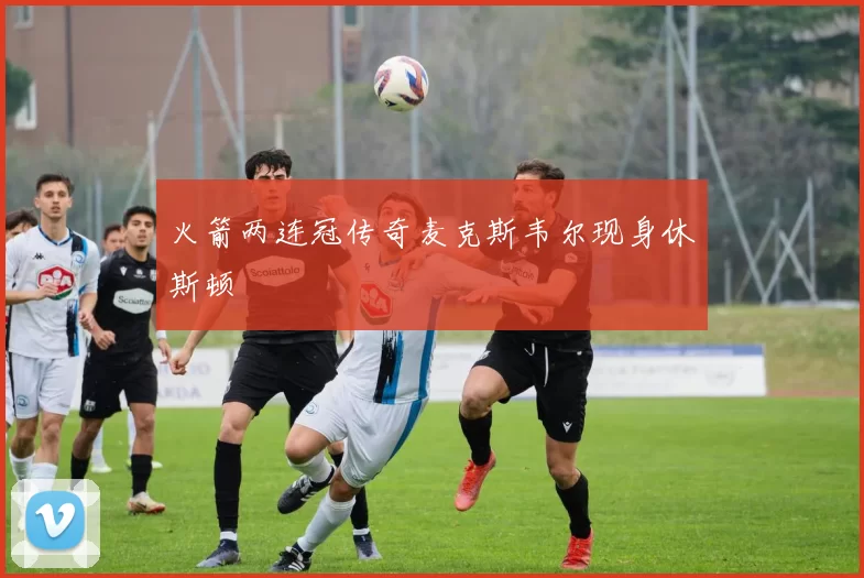 火箭两连冠传奇麦克斯韦尔现身休斯顿