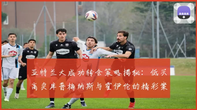 亚特兰大成功转会策略揭秘：低买高卖库普梅纳斯与霍伊伦的精彩案例