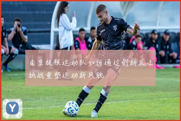 南京极限运动队如何通过创新反击挑战重塑运动新风貌