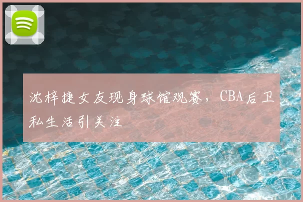 沈梓捷女友现身球馆观赛，CBA后卫私生活引关注