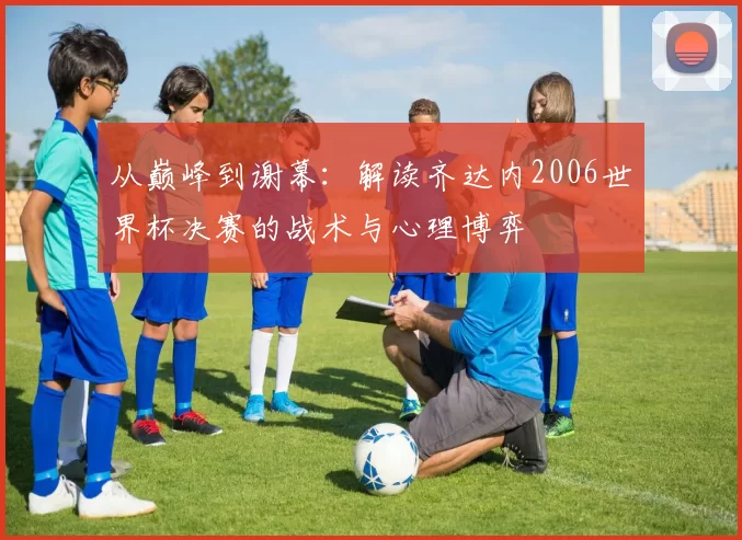 从巅峰到谢幕:解读齐达内2006世界杯决赛的战术与心理博弈