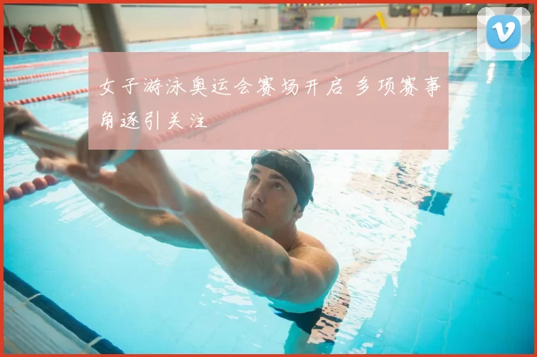 女子游泳奥运会赛场开启 多项赛事角逐引关注