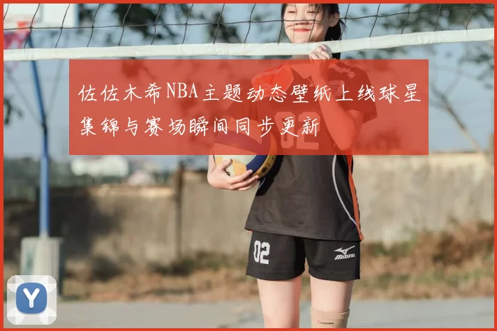 佐佐木希NBA主题动态壁纸上线球星集锦与赛场瞬间同步更新