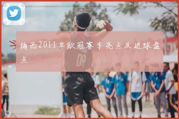 梅西2011年欧冠赛季亮点及进球盘点