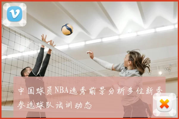 中国球员NBA选秀前景分析多位新秀参选球队试训动态