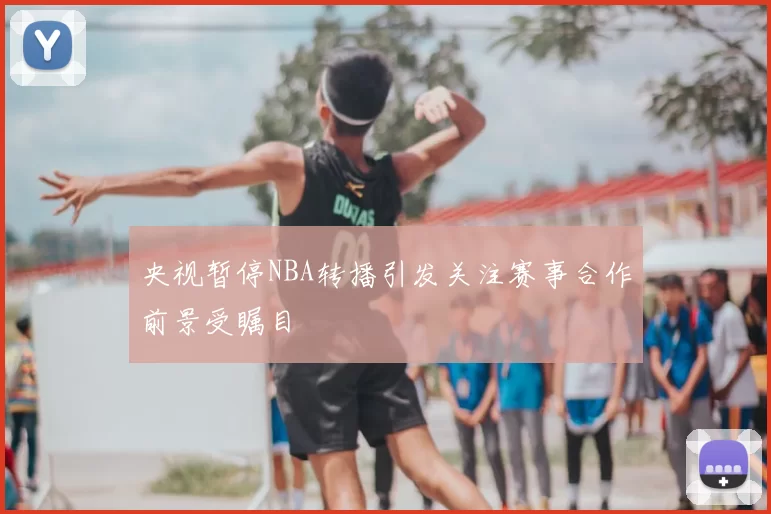 央视暂停NBA转播引发关注赛事合作前景受瞩目