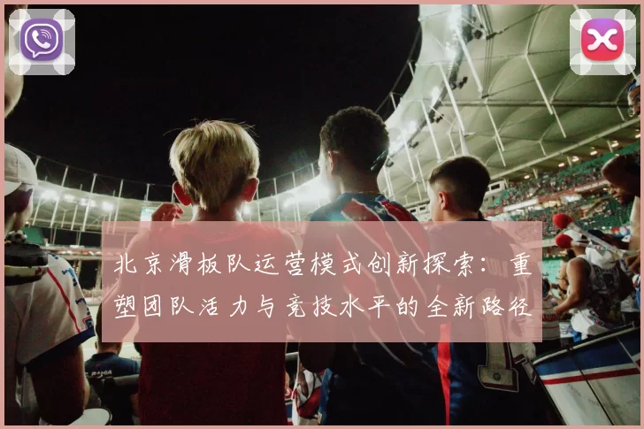 北京滑板队运营模式创新探索:重塑团队活力与竞技水平的全新路径