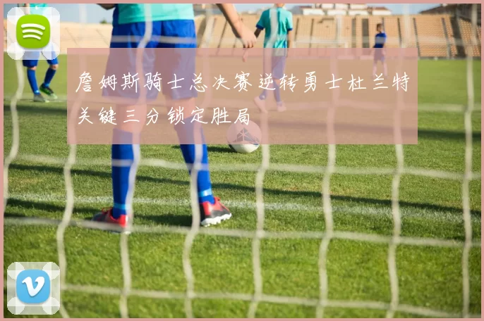 詹姆斯骑士总决赛逆转勇士杜兰特关键三分锁定胜局