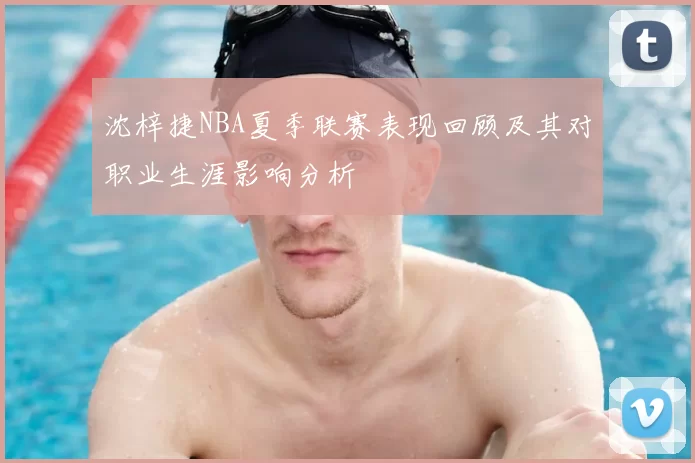 沈梓捷NBA夏季联赛表现回顾及其对职业生涯影响分析