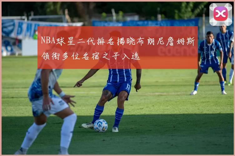 NBA球星二代排名揭晓布朗尼詹姆斯领衔多位名宿之子入选