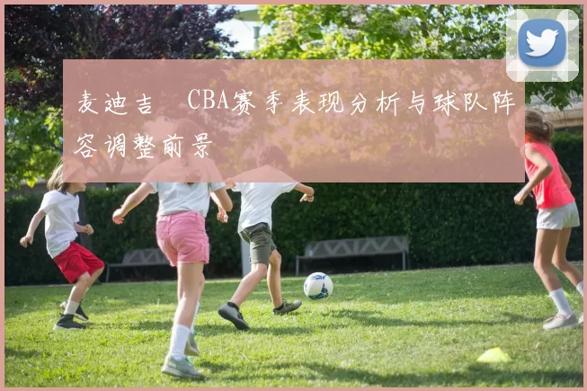 麦迪吉喆CBA赛季表现分析与球队阵容调整前景