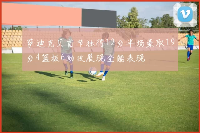 萨迪克贝首节独得12分半场豪取19分4篮板6助攻展现全能表现