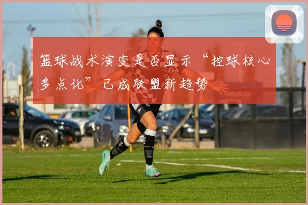 篮球战术演变是否显示“控球核心多点化”已成联盟新趋势
