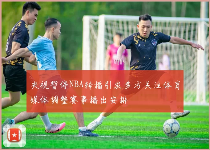 央视暂停NBA转播引发多方关注体育媒体调整赛事播出安排