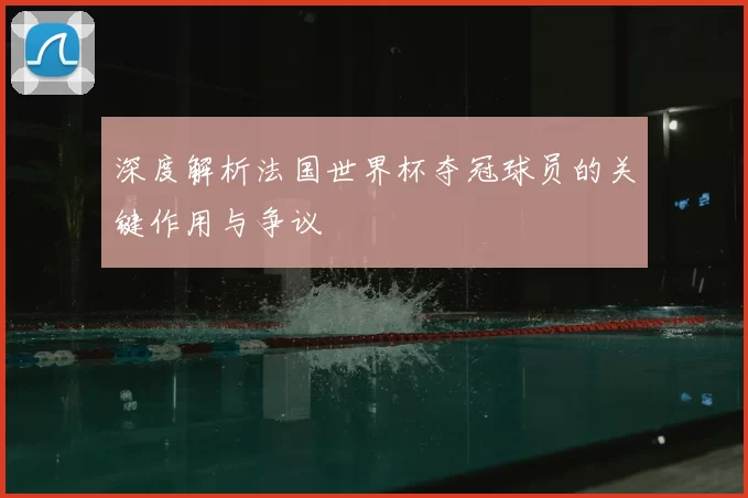 深度解析法国世界杯夺冠球员的关键作用与争议