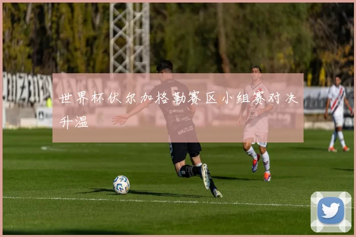 世界杯伏尔加格勒赛区小组赛对决升温